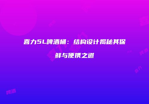 喜力5L啤酒桶：结构设计揭秘其保鲜与便携之道