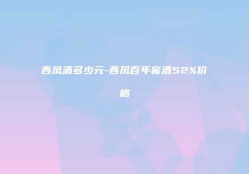 西凤酒多少元-西凤百年窖酒52%价格