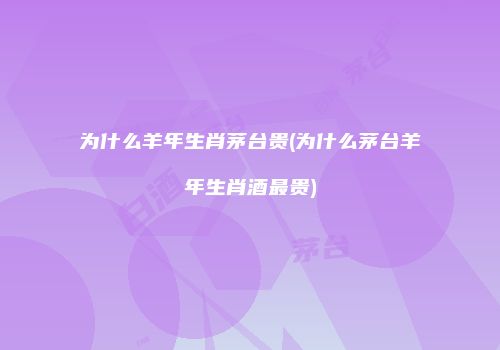 为什么羊年生肖茅台贵(为什么茅台羊年生肖酒最贵)