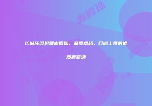 长城庄园珍藏赤霞珠：品质卓越，口感上乘的优质葡萄酒