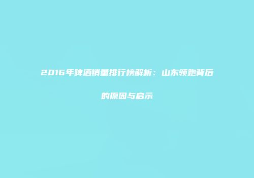 2016年啤酒销量排行榜解析：山东领跑背后的原因与启示