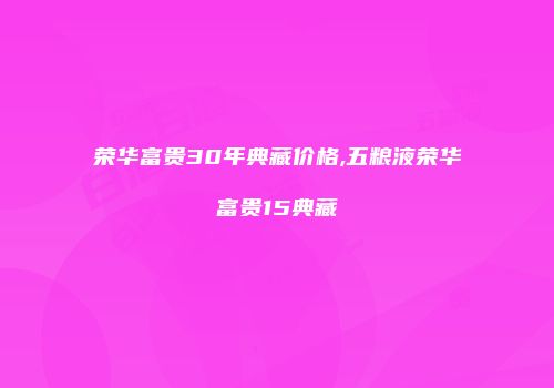 荣华富贵30年典藏价格,五粮液荣华富贵15典藏