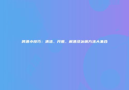 啤酒小技巧：清洁、开瓶、解酒及冰镇方法大集合
