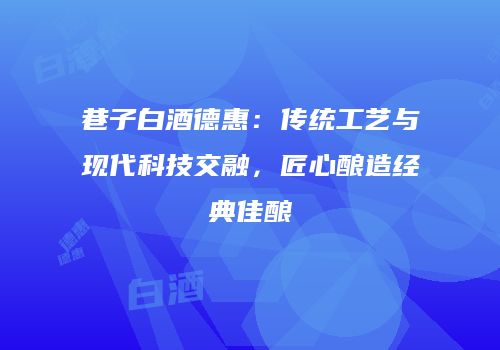 巷子白酒德惠：传统工艺与现代科技交融，匠心酿造经典佳酿