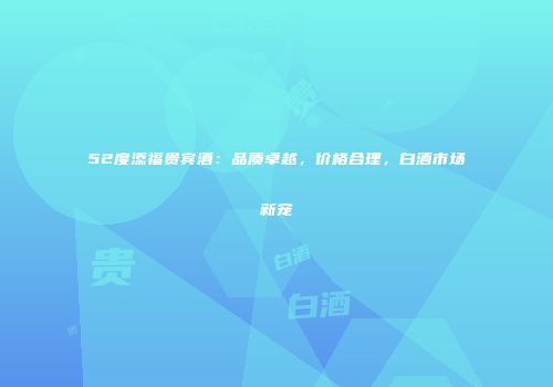 52度添福贵宾酒：品质卓越，价格合理，白酒市场新宠