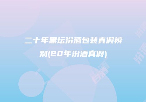 二十年黑坛汾酒包装真假辨别(20年汾酒真假)