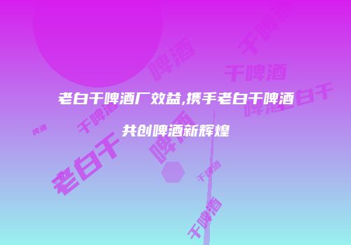 老白干啤酒厂效益,携手老白干啤酒共创啤酒新辉煌