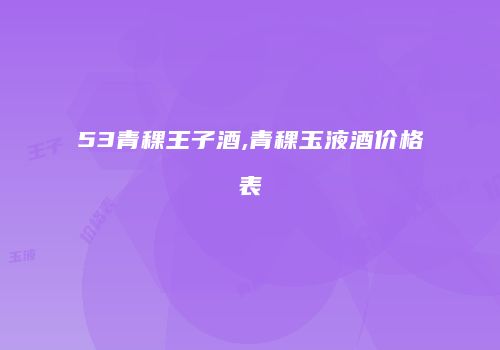 53青稞王子酒,青稞玉液酒价格表