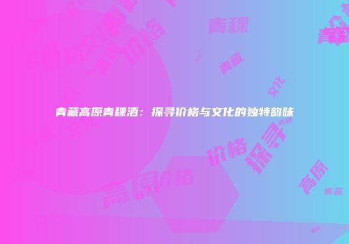 青藏高原青稞酒：探寻价格与文化的独特韵味