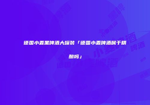 德国小麦黑啤酒大罐装「德国小麦啤酒属于精酿吗」