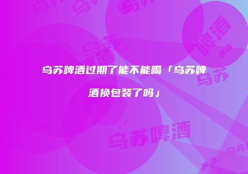 乌苏啤酒过期了能不能喝「乌苏啤酒换包装了吗」