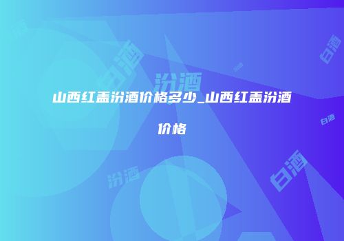 山西红盖汾酒价格多少_山西红盖汾酒价格