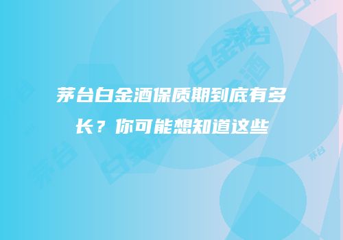 茅台白金酒保质期到底有多长？你可能想知道这些