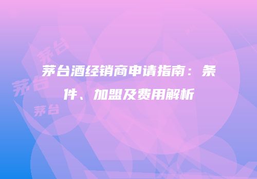 茅台酒经销商申请指南：条件、加盟及费用解析