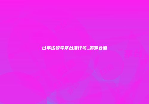 过年送领导茅台酒行吗_喝茅台酒