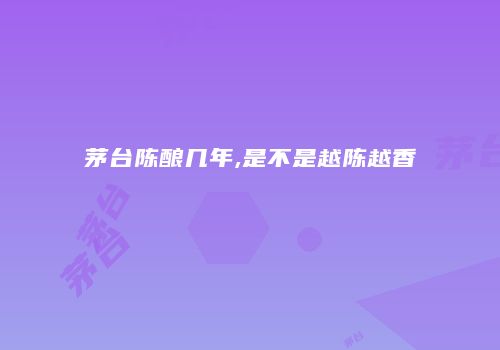 茅台陈酿几年,是不是越陈越香