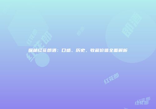 探秘红花郎酒：口感、历史、收藏价值全面解析
