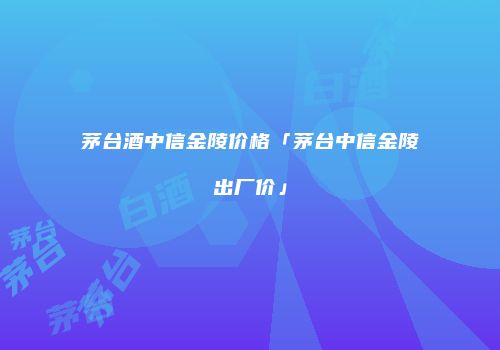 茅台酒中信金陵价格「茅台中信金陵出厂价」