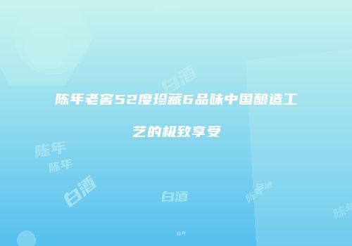 陈年老窖52度珍藏6品味中国酿造工艺的极致享受