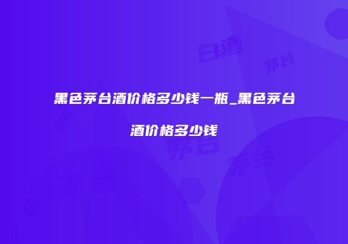 黑色茅台酒价格多少钱一瓶_黑色茅台酒价格多少钱