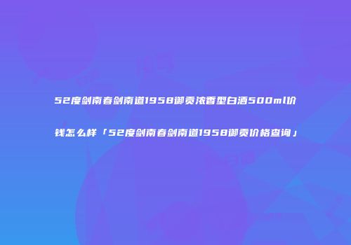 52度剑南春剑南道1958御贡浓香型白酒500ml价钱怎么样「52度剑南春剑南道1958御贡价格查询」