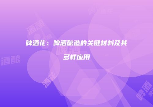 啤酒花：啤酒酿造的关键材料及其多样应用