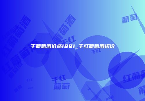 干葡萄酒价格1991_干红葡萄酒报价