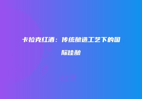 卡拉克红酒：传统酿造工艺下的国际佳酿