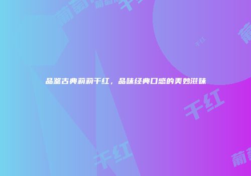 品鉴古典莉莉干红，品味经典口感的美妙滋味