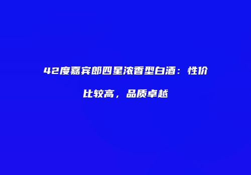 42度嘉宾郎四星浓香型白酒：性价比较高，品质卓越