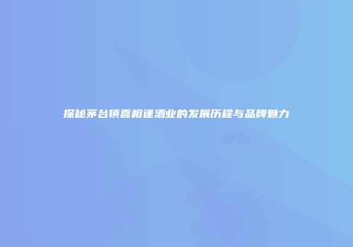 探秘茅台镇喜相逢酒业的发展历程与品牌魅力