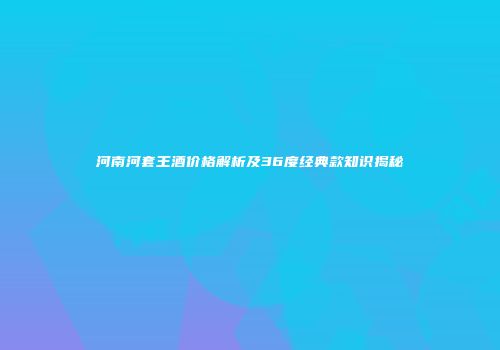 河南河套王酒价格解析及36度经典款知识揭秘