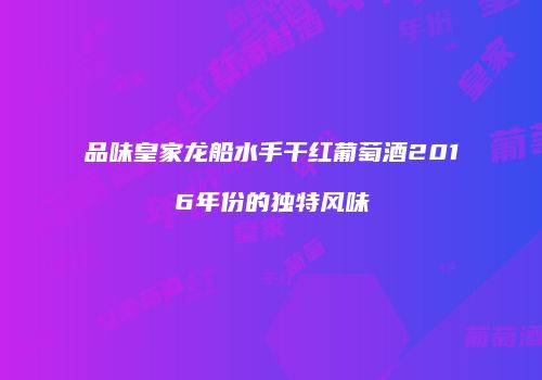 品味皇家龙船水手干红葡萄酒2016年份的独特风味