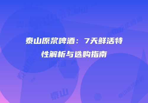 泰山原浆啤酒：7天鲜活特性解析与选购指南