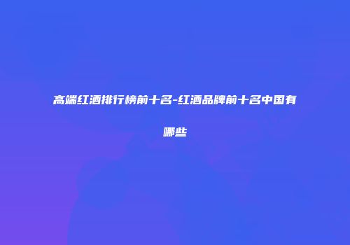 高端红酒排行榜前十名-红酒品牌前十名中国有哪些