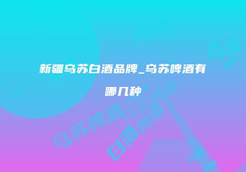 新疆乌苏白酒品牌_乌苏啤酒有哪几种