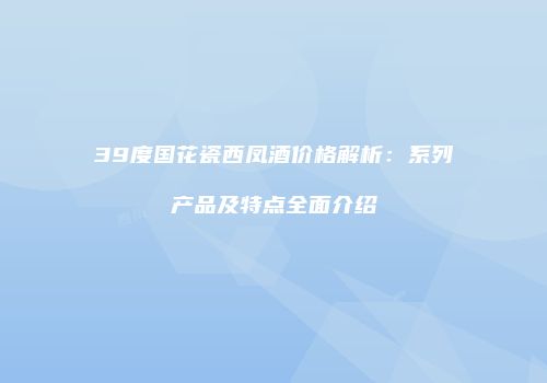 39度国花瓷西凤酒价格解析：系列产品及特点全面介绍