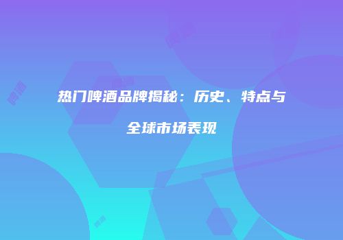 热门啤酒品牌揭秘：历史、特点与全球市场表现
