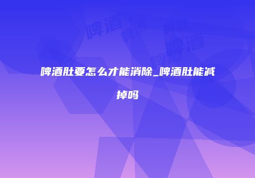 啤酒肚要怎么才能消除_啤酒肚能减掉吗