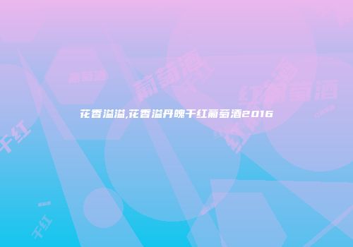 花香溢溢,花香溢丹魄干红葡萄酒2016