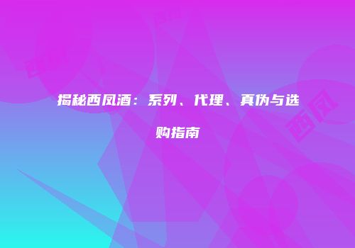 揭秘西凤酒：系列、代理、真伪与选购指南