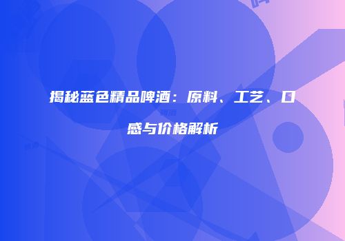 揭秘蓝色精品啤酒：原料、工艺、口感与价格解析