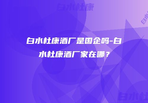 白水杜康酒厂是国企吗-白水杜康酒厂家在哪？