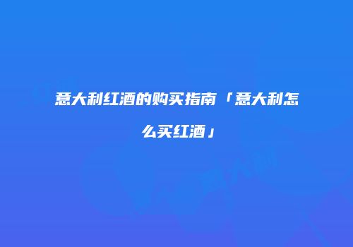 意大利红酒的购买指南「意大利怎么买红酒」