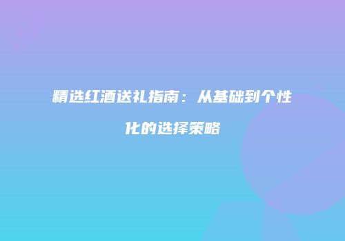 精选红酒送礼指南：从基础到个性化的选择策略