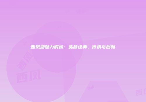 西凤酒魅力解析：品味经典，传承与创新
