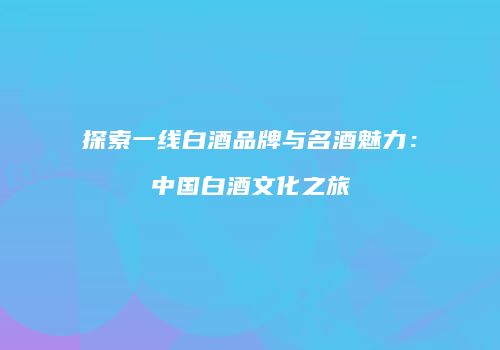 探索一线白酒品牌与名酒魅力：中国白酒文化之旅