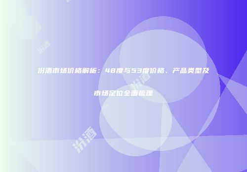 汾酒市场价格解析：48度与53度价格、产品类型及市场定位全面梳理