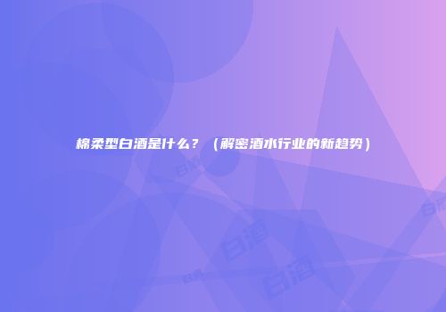 棉柔型白酒是什么？（解密酒水行业的新趋势）