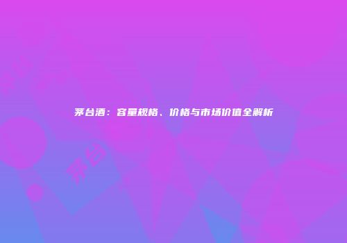 茅台酒：容量规格、价格与市场价值全解析